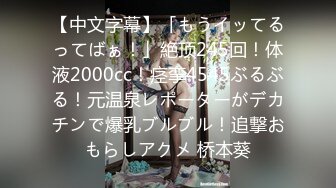 【中文字幕】「もうイッてるってばぁ！」絶顶245回！体液2000cc！痉挛4545ぶるぶる！元温泉レポーターがデカチンで爆乳ブルブル！追撃おもらしアクメ 桥本葵