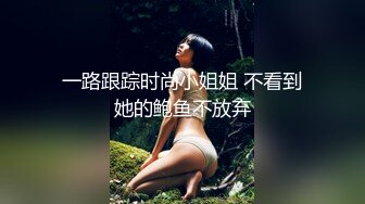 一路跟踪时尚小姐姐 不看到她的鲍鱼不放弃