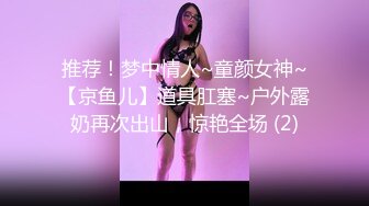 推荐！梦中情人~童颜女神~【京鱼儿】道具肛塞~户外露奶再次出山，惊艳全场 (2)