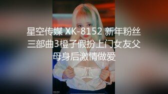 星空传媒 XK-8152 新年粉丝三部曲3橙子假扮上门女友父母身后激情做爱