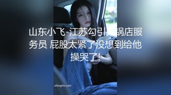 山东小飞-江苏勾引火锅店服务员 屁股太紧了没想到给他操哭了!