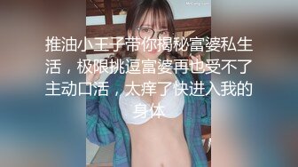 推油小王子带你揭秘富婆私生活，极限挑逗富婆再也受不了主动口活，太痒了快进入我的身体