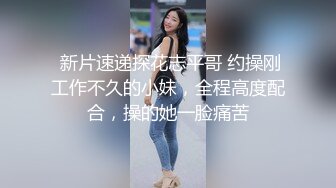  新片速递探花志平哥 约操刚工作不久的小妹，全程高度配合，操的她一脸痛苦