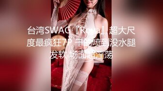 台湾SWAG『Roya』超大尺度最疯狂7P 干的喷到没水腿发软 场面超淫荡