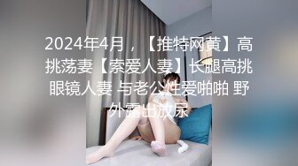 2024年4月，【推特网黄】高挑荡妻【索爱人妻】长腿高挑眼镜人妻 与老公性爱啪啪 野外露出放尿