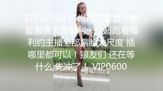 STP27010 广州可可爱爱不害羞激情大秀福利一个超跑看福利约主播全部露脸大尺度 插哪里都可以！狼友们 还在等什么,先冲了！ VIP0600