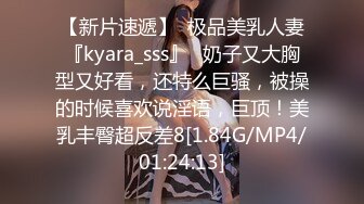 【新片速遞】  极品美乳人妻『kyara_sss』✅奶子又大胸型又好看，还特么巨骚，被操的时候喜欢说淫语，巨顶！美乳丰臀超反差8[1.84G/MP4/01:24:13]