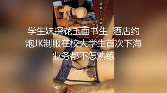 学生妹探花玉面书生  酒店约炮JK制服在校大学生首次下海业务都不怎熟练