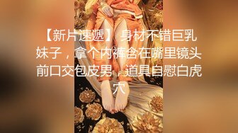 【新片速遞】 身材不错巨乳妹子，拿个内裤含在嘴里镜头前口交包皮男，道具自慰白虎穴