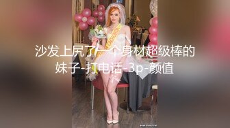 沙发上尻了一个身材超级棒的妹子-打电话-3p-颜值