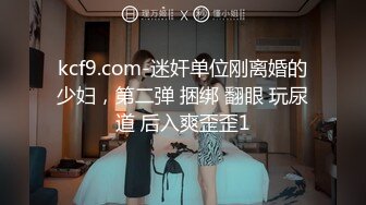 kcf9.com-迷奸单位刚离婚的少妇，第二弹 捆绑 翻眼 玩尿道 后入爽歪歪1