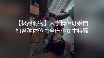 【极品泄密】大学情侣订婚自拍各种体位啪全床小女生特骚