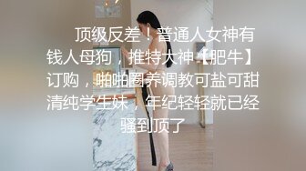 ❤️顶级反差！普通人女神有钱人母狗，推特大神【肥牛】订购，啪啪圈养调教可盐可甜清纯学生妹，年纪轻轻就已经骚到顶了