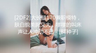 [2DF2]大长腿170兼职模特，肤白貌美胸又大，嗲嗲的叫床声让人冲动不已 - [BT种子]