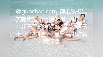 @guochan.com-御姐系极品美腿皮短裙高端外围小姐姐，扎起马尾极度诱惑，扒掉裙子坐身材捏屁股，黑丝高跟鞋骑乘猛操