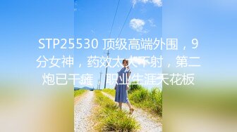 STP25530 顶级高端外围，9分女神，药效太大不射，第二炮已干瘫，职业生涯天花板