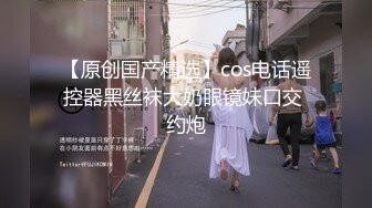 【原创国产精选】cos电话遥控器黑丝袜大奶眼镜妹口交 约炮