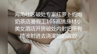 海角社区破处专家红萝卜约炮奶茶店暑假工165高挑身材小美女酒店开房破处内射把所有精液射进去浇灌她的宫腔