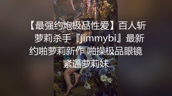 【最强约炮极品性爱】百人斩ஐ萝莉杀手『jimmybi』最新约啪萝莉新作 啪操极品眼镜紧逼萝莉妹