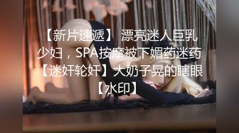 【新片速遞】 漂亮迷人巨乳少妇，SPA按摩被下媚药迷药【迷奸轮奸】大奶子晃的瞎眼【水印】 