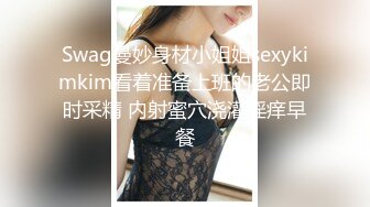 Swag曼妙身材小姐姐sexykimkim看着准备上班的老公即时采精 内射蜜穴浇灌淫痒早餐