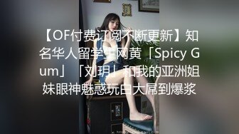 【OF付费订阅不断更新】知名华人留学生网黄「Spicy Gum」「刘玥」和我的亚洲姐妹眼神魅惑玩白大屌到爆浆