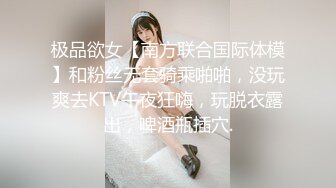 极品欲女【南方联合国际体模】和粉丝无套骑乘啪啪，没玩爽去KTV午夜狂嗨，玩脱衣露出，啤酒瓶插穴.