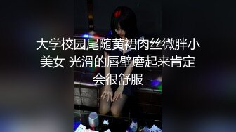 大学校园尾随黄裙肉丝微胖小美女 光滑的唇壁磨起来肯定会很舒服