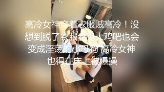 高冷女神穿着衣服贼高冷！没想到脱了衣服看见大鸡吧也会变成淫荡的小母狗 高冷女神也得在床上被爆操