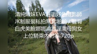 清純嫩妹EVA邂逅好色攝影師JK制服裝私拍無套啪啪／豐臀白虎美鮑娜娜淪為淫蕩母狗女上位騎乘內射等 720p