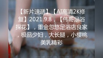 【新片速遞】【AI高清2K修复】2021.9.8，【伟哥足浴探花】，重金忽悠足浴店良家，极品少妇，大长腿，小樱桃美乳精彩