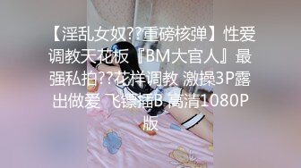 【淫乱女奴??重磅核弹】性爱调教天花板『BM大官人』最强私拍??花样调教 激操3P露出做爱 飞镖插B 高清1080P版