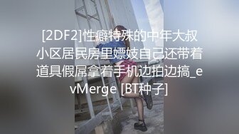 [2DF2]性癖特殊的中年大叔小区居民房里嫖妓自己还带着道具假屌拿着手机边拍边搞_evMerge [BT种子]