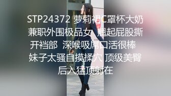 STP24372 萝莉裙C罩杯大奶兼职外围极品女  翘起屁股撕开裆部  深喉吸屌口活很棒  妹子太骚自摸揉穴 顶级美臀后入猛顶射在