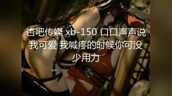 杏吧传媒 xb-150 口口声声说我可爱 我喊疼的时候你可没少用力