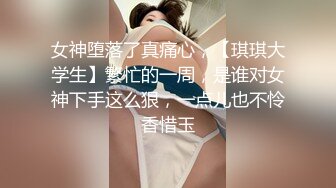 女神堕落了真痛心，【琪琪大学生】繁忙的一周，是谁对女神下手这么狠，一点儿也不怜香惜玉