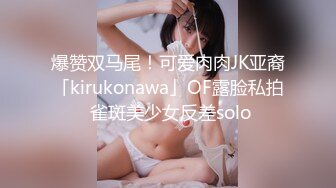 爆赞双马尾！可爱肉肉JK亚裔「kirukonawa」OF露脸私拍 雀斑美少女反差solo