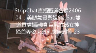 StripChat直播甄選合輯240604：美腿氣質禦姐SaoSao雙道具虐插潮噴 巨乳性感女神搔首弄姿束縛乳夾自慰等 23V