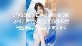 STP32663 星空无限传媒 XKQP47 男朋友性无能骚货找男闺蜜来借种 晨晨 VIP0600