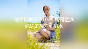 精東影業 JDYL024 哥哥猛操妹妹的騷穴到噴水