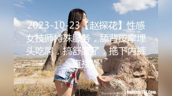 2023-10-23【赵探花】性感女技师特殊服务，舔背按摩埋头吃屌，搞舒服了，拖下内裤直接操