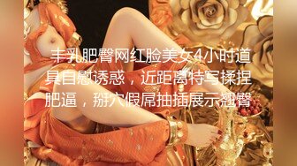  丰乳肥臀网红脸美女4小时道具自慰诱惑，近距离特写揉捏肥逼，掰穴假屌抽插展示翘臀