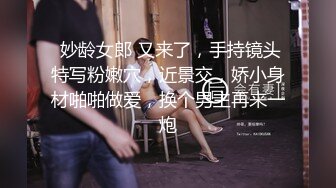  妙龄女郎 又来了，手持镜头特写粉嫩穴，近景交，娇小身材啪啪做爱，换个男主再来一炮