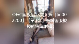 OF韩国极品TS美人妖「lin002200」【第3弹】露脐警服被操的销魂射精