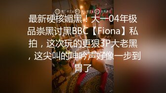 最新硬核媚黑！大一04年极品崇黑讨黑BBC【Fiona】私拍，这次玩的更狠3P大老黑，这尖叫的呻吟声好像一步到胃了