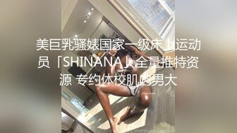 美巨乳骚婊国家一级床上运动员「SHINANA」全量推特资源 专约体校肌肉男大