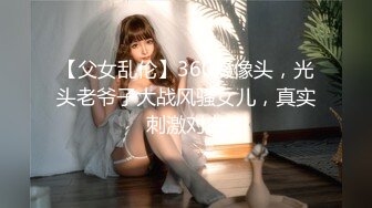 【父女乱伦】360摄像头，光头老爷子大战风骚女儿，真实刺激对白