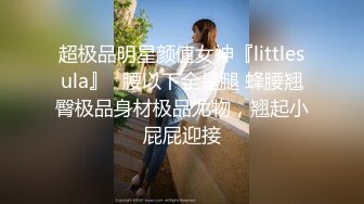 超极品明星颜值女神『littlesula』✅腰以下全是腿 蜂腰翘臀极品身材极品尤物，翘起小屁屁迎接